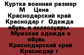 Куртка военная размер М. › Цена ­ 4 - Краснодарский край, Краснодар г. Одежда, обувь и аксессуары » Мужская одежда и обувь   . Краснодарский край,Краснодар г.